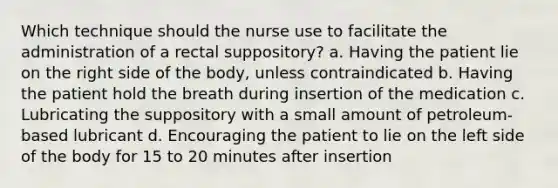 Which technique should the nurse use to facilitate the administration of a rectal suppository? a. Having the patient lie on the right side of the body, unless contraindicated b. Having the patient hold the breath during insertion of the medication c. Lubricating the suppository with a small amount of petroleum-based lubricant d. Encouraging the patient to lie on the left side of the body for 15 to 20 minutes after insertion