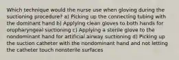 Which technique would the nurse use when gloving during the suctioning procedure? a) Picking up the connecting tubing with the dominant hand b) Applying clean gloves to both hands for oropharyngeal suctioning c) Applying a sterile glove to the nondominant hand for artificial airway suctioning d) Picking up the suction catheter with the nondominant hand and not letting the catheter touch nonsterile surfaces