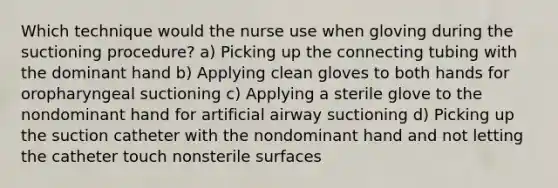 Which technique would the nurse use when gloving during the suctioning procedure? a) Picking up the connecting tubing with the dominant hand b) Applying clean gloves to both hands for oropharyngeal suctioning c) Applying a sterile glove to the nondominant hand for artificial airway suctioning d) Picking up the suction catheter with the nondominant hand and not letting the catheter touch nonsterile surfaces