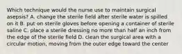 Which technique would the nurse use to maintain surgical asepsis? A. change the sterile field after sterile water is spilled on it B. put on sterile gloves before opening a container of sterile saline C. place a sterile dressing no more than half an inch from the edge of the sterile field D. clean the surgical area with a circular motion, moving from the outer edge toward the center