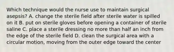 Which technique would the nurse use to maintain surgical asepsis? A. change the sterile field after sterile water is spilled on it B. put on sterile gloves before opening a container of sterile saline C. place a sterile dressing no more than half an inch from the edge of the sterile field D. clean the surgical area with a circular motion, moving from the outer edge toward the center