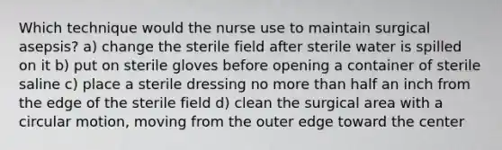 Which technique would the nurse use to maintain surgical asepsis? a) change the sterile field after sterile water is spilled on it b) put on sterile gloves before opening a container of sterile saline c) place a sterile dressing no more than half an inch from the edge of the sterile field d) clean the surgical area with a circular motion, moving from the outer edge toward the center