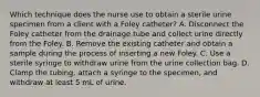 Which technique does the nurse use to obtain a sterile urine specimen from a client with a Foley catheter? A. Disconnect the Foley catheter from the drainage tube and collect urine directly from the Foley. B. Remove the existing catheter and obtain a sample during the process of inserting a new Foley. C. Use a sterile syringe to withdraw urine from the urine collection bag. D. Clamp the tubing, attach a syringe to the specimen, and withdraw at least 5 mL of urine.