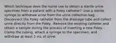 Which technique does the nurse use to obtain a sterile urine specimen from a patient with a Foley catheter? -Use a sterile syringe to withdraw urine from the urine collection bag. -Disconnect the Foley catheter from the drainage tube and collect urine directly from the Foley. -Remove the existing catheter and obtain a sample during the process of inserting a new Foley. -Clamp the tubing, attach a syringe to the specimen, and withdraw at least 5 mL of urine.