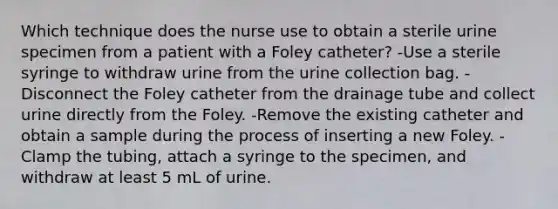 Which technique does the nurse use to obtain a sterile urine specimen from a patient with a Foley catheter? -Use a sterile syringe to withdraw urine from the urine collection bag. -Disconnect the Foley catheter from the drainage tube and collect urine directly from the Foley. -Remove the existing catheter and obtain a sample during the process of inserting a new Foley. -Clamp the tubing, attach a syringe to the specimen, and withdraw at least 5 mL of urine.