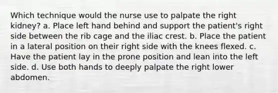 Which technique would the nurse use to palpate the right kidney? a. Place left hand behind and support the patient's right side between the rib cage and the iliac crest. b. Place the patient in a lateral position on their right side with the knees flexed. c. Have the patient lay in the prone position and lean into the left side. d. Use both hands to deeply palpate the right lower abdomen.