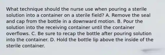 What technique should the nurse use when pouring a sterile solution into a container on a sterile field? A. Remove the seal and cap from the bottle in a downward motion. B. Pour the solution into the receiving container until the container overflows. C. Be sure to recap the bottle after pouring solution into the container. D. Hold the bottle lip above the inside of the sterile container.