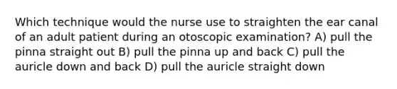 Which technique would the nurse use to straighten the ear canal of an adult patient during an otoscopic examination? A) pull the pinna straight out B) pull the pinna up and back C) pull the auricle down and back D) pull the auricle straight down