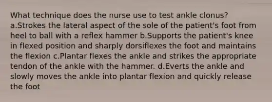 What technique does the nurse use to test ankle clonus? a.Strokes the lateral aspect of the sole of the patient's foot from heel to ball with a reflex hammer b.Supports the patient's knee in flexed position and sharply dorsiflexes the foot and maintains the flexion c.Plantar flexes the ankle and strikes the appropriate tendon of the ankle with the hammer. d.Everts the ankle and slowly moves the ankle into plantar flexion and quickly release the foot