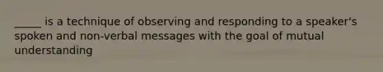 _____ is a technique of observing and responding to a speaker's spoken and non-verbal messages with the goal of mutual understanding