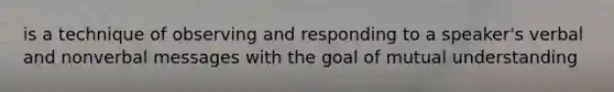 is a technique of observing and responding to a speaker's verbal and nonverbal messages with the goal of mutual understanding