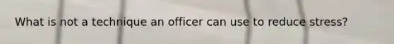 What is not a technique an officer can use to reduce stress?