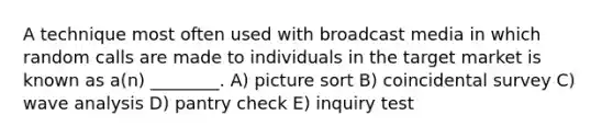 A technique most often used with broadcast media in which random calls are made to individuals in the target market is known as a(n) ________. A) picture sort B) coincidental survey C) wave analysis D) pantry check E) inquiry test