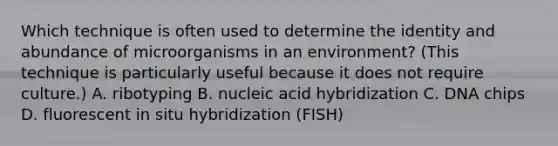 Which technique is often used to determine the identity and abundance of microorganisms in an environment? (This technique is particularly useful because it does not require culture.) A. ribotyping B. nucleic acid hybridization C. DNA chips D. fluorescent in situ hybridization (FISH)