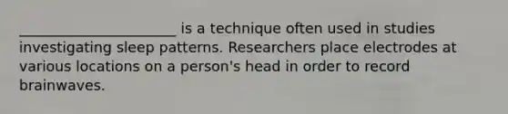 ______________________ is a technique often used in studies investigating sleep patterns. Researchers place electrodes at various locations on a person's head in order to record brainwaves.