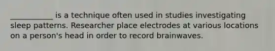 ___________ is a technique often used in studies investigating sleep patterns. Researcher place electrodes at various locations on a person's head in order to record brainwaves.