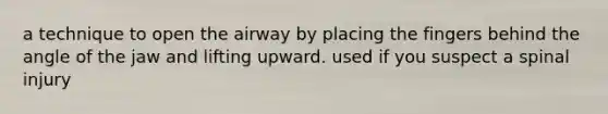 a technique to open the airway by placing the fingers behind the angle of the jaw and lifting upward. used if you suspect a spinal injury