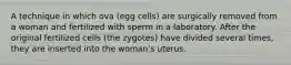 A technique in which ova (egg cells) are surgically removed from a woman and fertilized with sperm in a laboratory. After the original fertilized cells (the zygotes) have divided several times, they are inserted into the woman's uterus.