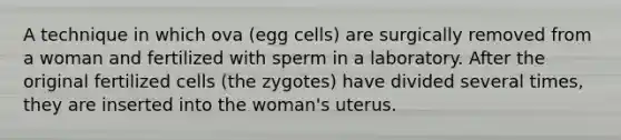 A technique in which ova (egg cells) are surgically removed from a woman and fertilized with sperm in a laboratory. After the original fertilized cells (the zygotes) have divided several times, they are inserted into the woman's uterus.