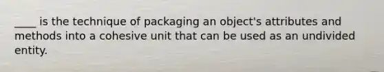 ____ is the technique of packaging an object's attributes and methods into a cohesive unit that can be used as an undivided entity.