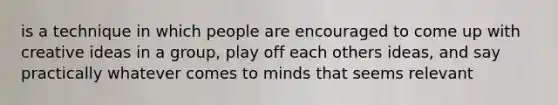 is a technique in which people are encouraged to come up with creative ideas in a group, play off each others ideas, and say practically whatever comes to minds that seems relevant