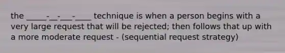 the _____-__-___-____ technique is when a person begins with a very large request that will be rejected; then follows that up with a more moderate request - (sequential request strategy)