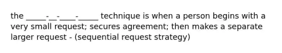 the _____-__-____-_____ technique is when a person begins with a very small request; secures agreement; then makes a separate larger request - (sequential request strategy)