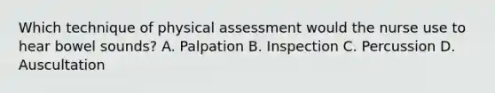 Which technique of physical assessment would the nurse use to hear bowel sounds? A. Palpation B. Inspection C. Percussion D. Auscultation