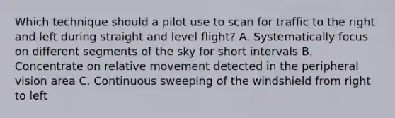 Which technique should a pilot use to scan for traffic to the right and left during straight and level flight? A. Systematically focus on different segments of the sky for short intervals B. Concentrate on relative movement detected in the peripheral vision area C. Continuous sweeping of the windshield from right to left