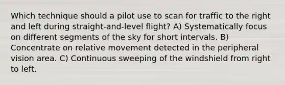 Which technique should a pilot use to scan for traffic to the right and left during straight-and-level flight? A) Systematically focus on different segments of the sky for short intervals. B) Concentrate on relative movement detected in the peripheral vision area. C) Continuous sweeping of the windshield from right to left.