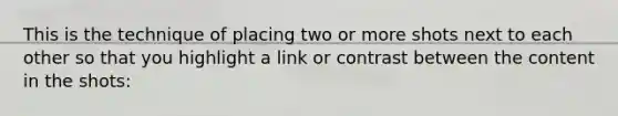 This is the technique of placing two or more shots next to each other so that you highlight a link or contrast between the content in the shots: