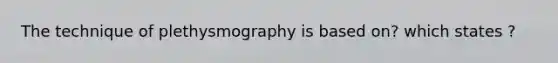 The technique of plethysmography is based on? which states ?