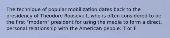 The technique of popular mobilization dates back to the presidency of Theodore Roosevelt, who is often considered to be the first "modern" president for using the media to form a direct, personal relationship with the American people: T or F