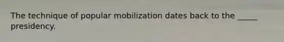 The technique of popular mobilization dates back to the _____ presidency.