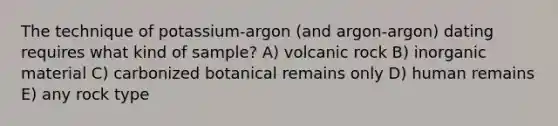 The technique of potassium-argon (and argon-argon) dating requires what kind of sample? A) volcanic rock B) inorganic material C) carbonized botanical remains only D) human remains E) any rock type