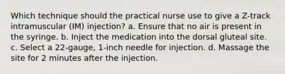 Which technique should the practical nurse use to give a Z-track intramuscular (IM) injection? a. Ensure that no air is present in the syringe. b. Inject the medication into the dorsal gluteal site. c. Select a 22-gauge, 1-inch needle for injection. d. Massage the site for 2 minutes after the injection.