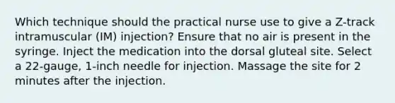 Which technique should the practical nurse use to give a Z-track intramuscular (IM) injection? Ensure that no air is present in the syringe. Inject the medication into the dorsal gluteal site. Select a 22-gauge, 1-inch needle for injection. Massage the site for 2 minutes after the injection.