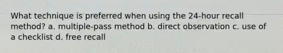 What technique is preferred when using the 24-hour recall method? a. ​multiple-pass method b. ​direct observation c. ​use of a checklist d. ​free recall