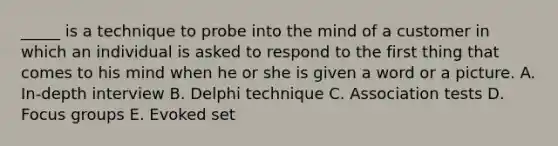 _____ is a technique to probe into the mind of a customer in which an individual is asked to respond to the first thing that comes to his mind when he or she is given a word or a picture. A. In-depth interview B. Delphi technique C. Association tests D. Focus groups E. Evoked set