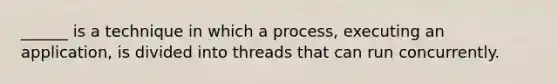 ______ is a technique in which a process, executing an application, is divided into threads that can run concurrently.