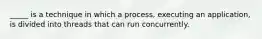 _____ is a technique in which a process, executing an application, is divided into threads that can run concurrently.