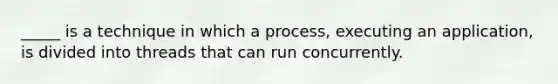 _____ is a technique in which a process, executing an application, is divided into threads that can run concurrently.