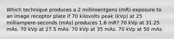 Which technique produces a 2 milliroentgens (mR) exposure to an image receptor plate if 70 kilovolts peak (kVp) at 25 milliampere-seconds (mAs) produces 1.6 mR? 70 kVp at 31.25 mAs. 70 kVp at 27.5 mAs. 70 kVp at 35 mAs. 70 kVp at 50 mAs.