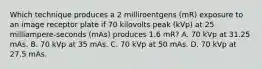 Which technique produces a 2 milliroentgens (mR) exposure to an image receptor plate if 70 kilovolts peak (kVp) at 25 milliampere-seconds (mAs) produces 1.6 mR? A. 70 kVp at 31.25 mAs. B. 70 kVp at 35 mAs. C. 70 kVp at 50 mAs. D. 70 kVp at 27.5 mAs.