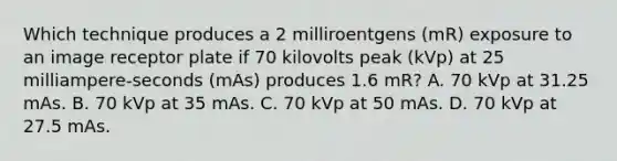 Which technique produces a 2 milliroentgens (mR) exposure to an image receptor plate if 70 kilovolts peak (kVp) at 25 milliampere-seconds (mAs) produces 1.6 mR? A. 70 kVp at 31.25 mAs. B. 70 kVp at 35 mAs. C. 70 kVp at 50 mAs. D. 70 kVp at 27.5 mAs.