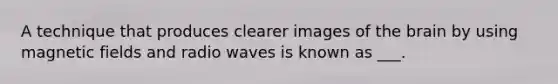 A technique that produces clearer images of the brain by using magnetic fields and radio waves is known as ___.