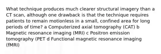 What technique produces much clearer structural imagery than a CT scan, although one drawback is that the technique requires patients to remain motionless in a small, confined area for long periods of time? a Computerized axial tomography (CAT) b Magnetic resonance imaging (MRI) c Positron emission tomography (PET d Functional magnetic resonance imaging (fMRI)