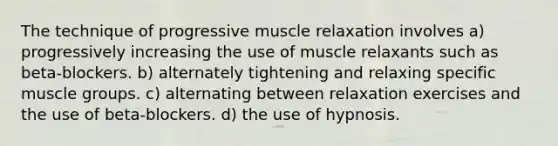 The technique of progressive muscle relaxation involves a) progressively increasing the use of muscle relaxants such as beta-blockers. b) alternately tightening and relaxing specific muscle groups. c) alternating between relaxation exercises and the use of beta-blockers. d) the use of hypnosis.