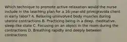 Which technique to promote active relaxation would the nurse include in the teaching plan for a 16-year-old primigravida client in early labor? A. Relaxing uninvolved body muscles during uterine contractions B. Practicing being in a deep, meditative, sleep-like state C. Focusing on an object in the room during the contractions D. Breathing rapidly and deeply between contractions