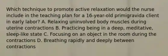 Which technique to promote active relaxation would the nurse include in the teaching plan for a 16-year-old primigravida client in early labor? A. Relaxing uninvolved body muscles during uterine contractions B. Practicing being in a deep, meditative, sleep-like state C. Focusing on an object in the room during the contractions D. Breathing rapidly and deeply between contractions